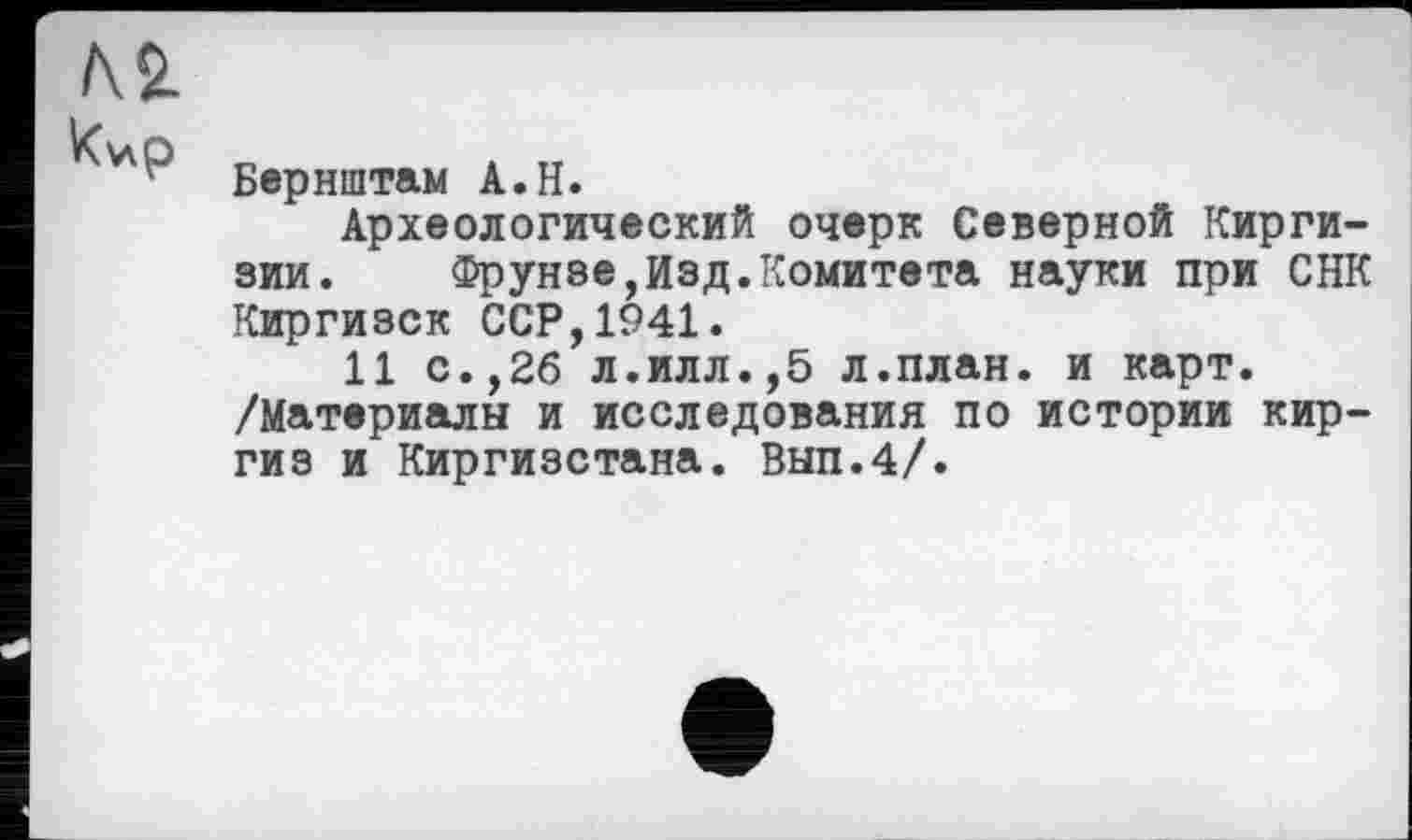 ﻿Бернштам A.H.
Археологический очерк Северной Киргизии. Фрунзе,Изд.Комитета науки при СНК Киргизок ССР,1941.
11 с.,26 л.илл.,5 л.план, и карт. /Материалы и исследования по истории киргиз и Киргизстана. Вып.4/.